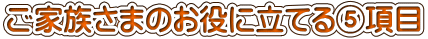 ご家族さまのお役に立てる⑤項目